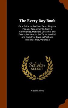 portada The Every Day Book: Or, a Guide to the Year: Describing the Popular Amusements, Sports, Ceremonies, Manners, Customs, and Events, Incident