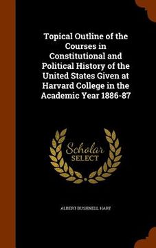 portada Topical Outline of the Courses in Constitutional and Political History of the United States Given at Harvard College in the Academic Year 1886-87 (en Inglés)
