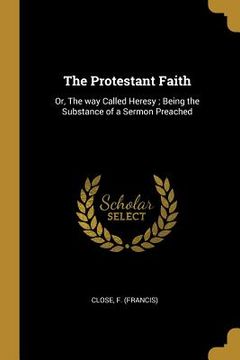 portada The Protestant Faith: Or, The way Called Heresy; Being the Substance of a Sermon Preached (en Inglés)