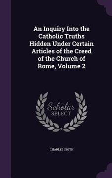 portada An Inquiry Into the Catholic Truths Hidden Under Certain Articles of the Creed of the Church of Rome, Volume 2 (en Inglés)