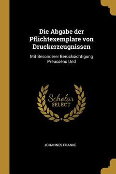 portada Die Abgabe der Pflichtexemplare von Druckerzeugnissen: Mit Besonderer Berücksichtigung Preussens Und (en Inglés)