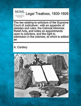 portada the law relating to solicitors of the supreme court of judicature: with an appendix of statutes and rules, the colonial attornies relief acts, and not (en Inglés)