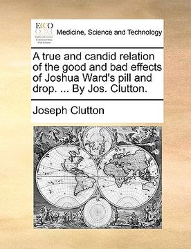 portada a true and candid relation of the good and bad effects of joshua ward's pill and drop. ... by jos. clutton. (in English)