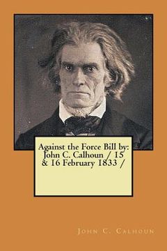 portada Against the Force Bill by: John C. Calhoun / 15 & 16 February 1833 / (en Inglés)