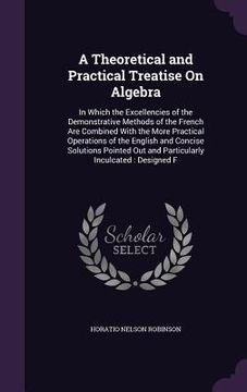 portada A Theoretical and Practical Treatise On Algebra: In Which the Excellencies of the Demonstrative Methods of the French Are Combined With the More Pract (en Inglés)
