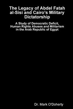 portada The Legacy of Abdel Fatah Al-Sisi and Cairo'S Military Dictatorship - a Study of Democratic Deficit, Human Rights Abuses and Militarism in the Arab Republic of Egypt 