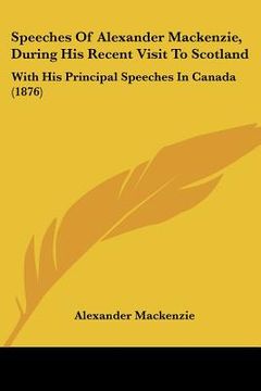 portada speeches of alexander mackenzie, during his recent visit to scotland: with his principal speeches in canada (1876) (en Inglés)