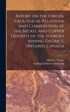 portada Report on the Origin, Geological Relations and Composition of the Nickel and Copper Deposits of the Sudbury Mining District, Ontario, Canada [microfor (en Inglés)