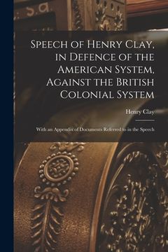 portada Speech of Henry Clay, in Defence of the American System, Against the British Colonial System [microform]: With an Appendix of Documents Referred to in (en Inglés)