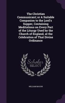 portada The Christian Communicant; or A Suitable Companion to the Lord's Supper, Containing Meditations on Every Part of the Liturgy Used by the Church of Eng (en Inglés)