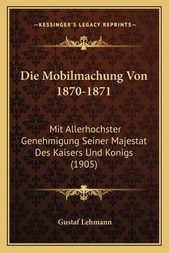 portada Die Mobilmachung Von 1870-1871: Mit Allerhochster Genehmigung Seiner Majestat Des Kaisers Und Konigs (1905) (in German)