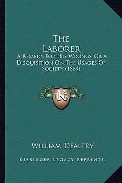 portada the laborer: a remedy for his wrongs or a disquisition on the usages of society (1869) (en Inglés)