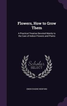 portada Flowers, How to Grow Them: A Practical Treatise Devoted Mainly to the Care of Indoor Flowers and Plants (en Inglés)