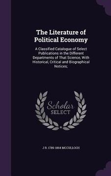 portada The Literature of Political Economy: A Classified Catalogue of Select Publications in the Different Departments of That Science, With Historical, Crit (in English)