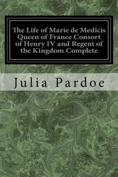 portada The Life of Marie de Medicis Queen of France Consort of Henry IV and Regent of the Kingdom Complete: Under Louis XIII (en Inglés)