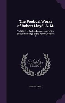 portada The Poetical Works of Robert Lloyd, A. M.: To Which Is Prefixed an Account of the Life and Writings of the Author, Volume 1 (en Inglés)