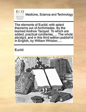 portada the elements of euclid; with select theorems out of archimedes. by the learned andrew tacquet. to which are added, practical corollaries, ... the whol (en Inglés)