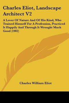 portada charles eliot, landscape architect v2: a lover of nature and of his kind, who trained himself for a profession, practiced it happily and through it wr (en Inglés)