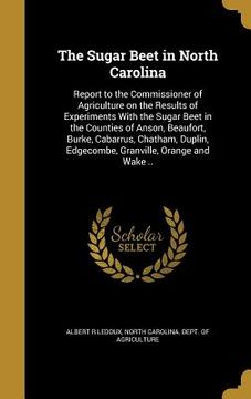 portada The Sugar Beet in North Carolina: Report to the Commissioner of Agriculture on the Results of Experiments With the Sugar Beet in the Counties of Anson