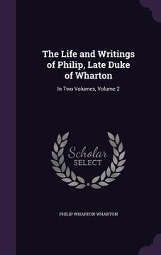 portada The Life and Writings of Philip, Late Duke of Wharton: In Two Volumes, Volume 2