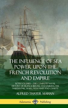 portada The Influence of sea Power Upon the French Revolution and Empire: Both Volumes, the Complete Naval History of France Before and During the Napoleonic Wars, With Maps and Charts (Hardcover) (en Inglés)