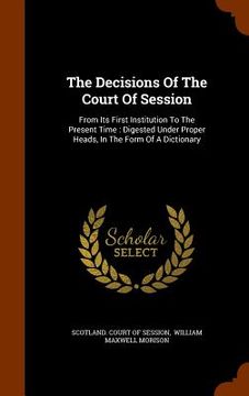 portada The Decisions Of The Court Of Session: From Its First Institution To The Present Time: Digested Under Proper Heads, In The Form Of A Dictionary (en Inglés)