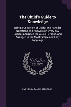 portada The Child's Guide to Knowledge: Being a Collection of Useful and Familiar Questions and Answers on Every-day Subjects Adapted for Young Persons, and A (en Inglés)
