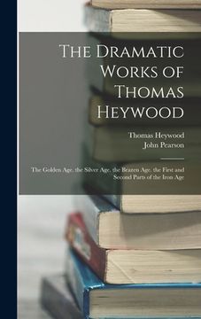 portada The Dramatic Works of Thomas Heywood: The Golden Age. the Silver Age. the Brazen Age. the First and Second Parts of the Iron Age (in English)
