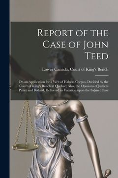 portada Report of the Case of John Teed [microform]: on an Application for a Writ of Habeas Corpus, Decided by the Court of King's Bench at Quebec; Also, the (en Inglés)