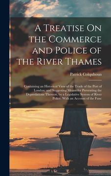 portada A Treatise On the Commerce and Police of the River Thames: Containing an Historical View of the Trade of the Port of London; and Suggesting Means for (en Inglés)