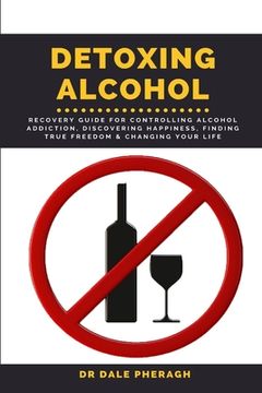 portada Detoxing Alcohol: Recovery Guide For Controlling Alcohol Addiction, Discovering Happiness, Finding True Freedom & Changing Your Life (en Inglés)