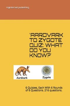 portada 'Aardvark to Zygote Quiz: WHAT DO YOU KNOW?': 6 Quizzes, Each With 6 Rounds of 6 Questions. 216 questions.