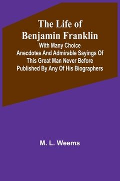 portada The Life of Benjamin Franklin: With Many Choice Anecdotes and admirable sayings of this great man never before published by any of his biographers (en Inglés)