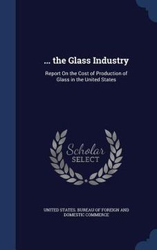 portada ... the Glass Industry: Report On the Cost of Production of Glass in the United States