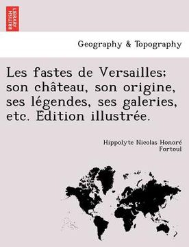 portada Les Fastes de Versailles; Son Cha Teau, Son Origine, Ses Le Gendes, Ses Galeries, Etc. E Dition Illustre E. (en Francés)