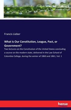 portada What is Our Constitution, League, Pact, or Government?: Two lectures on the Constitution of the United States concluding a course on the modern state, (en Inglés)