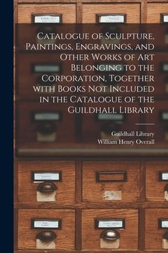 portada Catalogue of Sculpture, Paintings, Engravings, and Other Works of Art Belonging to the Corporation, Together With Books Not Included in the Catalogue (en Inglés)