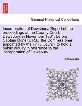 portada incorporation of dewsbury. report of the proceedings at the county court, dewsbury, in november 1861, before captain donelly, r.e, the commissioner ap (en Inglés)