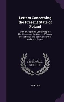 portada Letters Concerning the Present State of Poland: With an Appendix Containing the Manifestoes of the Courts of Vienna, Petersburgh, and Berlin, and Othe (en Inglés)