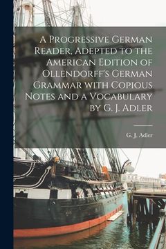 portada A Progressive German Reader, Adepted to the American Edition of Ollendorff's German Grammar With Copious Notes and a Vocabulary by G. J. Adler (en Inglés)