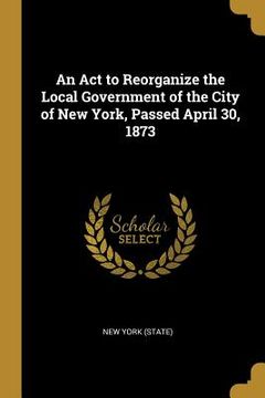 portada An Act to Reorganize the Local Government of the City of New York, Passed April 30, 1873 (en Inglés)