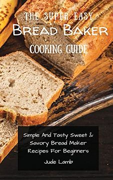 portada The Super Easy Bread Baker Cooking Guide: Simple and Tasty Sweet & Savory Bread Maker Recipes for Beginners (en Inglés)