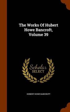 portada The Works Of Hubert Howe Bancroft, Volume 39