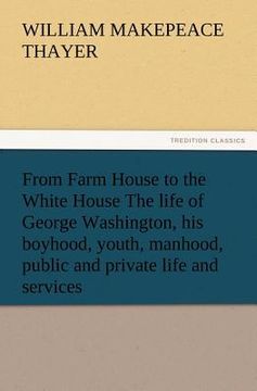 portada from farm house to the white house the life of george washington, his boyhood, youth, manhood, public and private life and services (en Inglés)