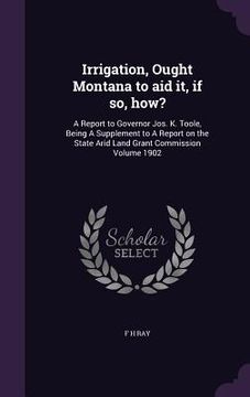 portada Irrigation, Ought Montana to aid it, if so, how?: A Report to Governor Jos. K. Toole, Being A Supplement to A Report on the State Arid Land Grant Comm (en Inglés)