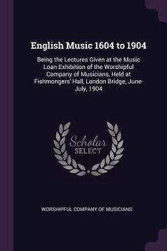 portada English Music 1604 to 1904: Being the Lectures Given at the Music Loan Exhibition of the Worshipful Company of Musicians, Held at Fishmongers' Hal (en Inglés)