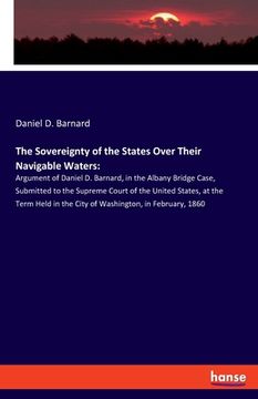 portada The Sovereignty of the States Over Their Navigable Waters: Argument of Daniel D. Barnard, in the Albany Bridge Case, Submitted to the Supreme Court of (en Inglés)
