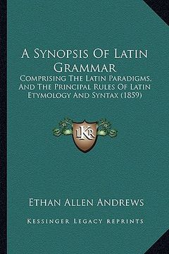 portada a synopsis of latin grammar: comprising the latin paradigms, and the principal rules of latin etymology and syntax (1859) (en Inglés)