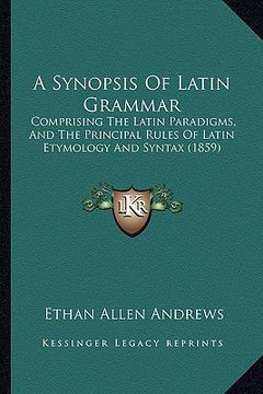 portada a synopsis of latin grammar: comprising the latin paradigms, and the principal rules of latin etymology and syntax (1859) (in English)