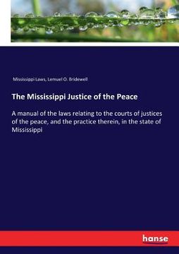 portada The Mississippi Justice of the Peace: A manual of the laws relating to the courts of justices of the peace, and the practice therein, in the state of (en Inglés)